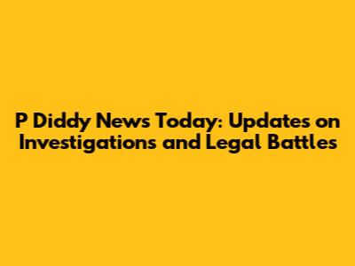 P Diddy News Today: Updates on Investigations and Legal Battles