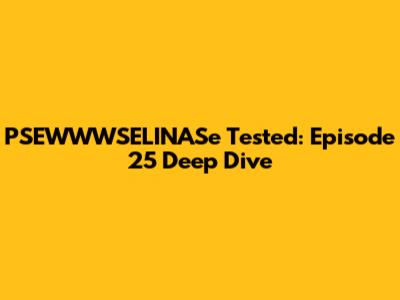 PSEWWWSELINASe Tested: Episode 25 Deep Dive