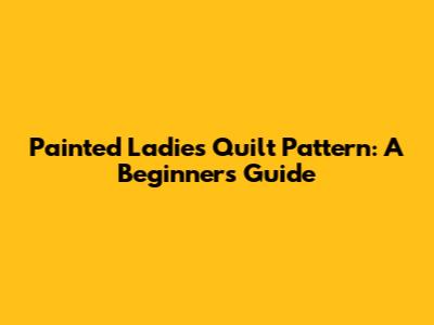 Painted Ladies Quilt Pattern: A Beginner's Guide