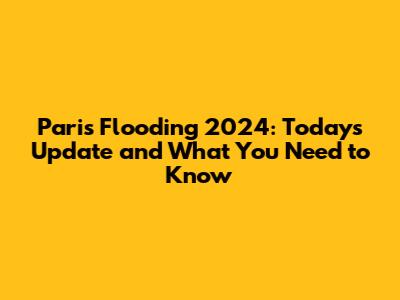 Paris Flooding 2024: Today's Update and What You Need to Know