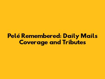 Pelé Remembered: Daily Mail's Coverage and Tributes