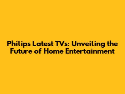 Philips' Latest TVs: Unveiling the Future of Home Entertainment