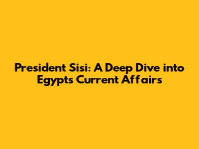 President Sisi: A Deep Dive into Egypt's Current Affairs