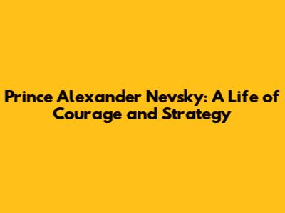 Prince Alexander Nevsky: A Life of Courage and Strategy