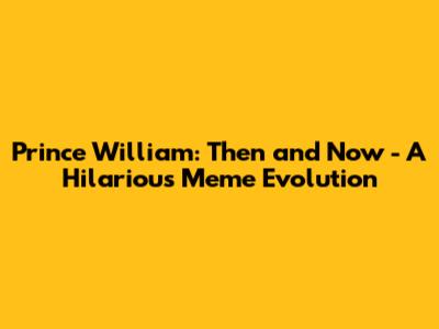 Prince William: Then and Now - A Hilarious Meme Evolution