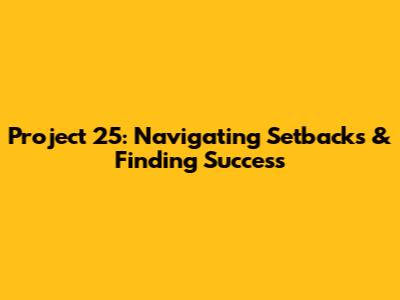 Project 25: Navigating Setbacks & Finding Success