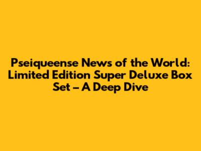 Pseiqueense News of the World: Limited Edition Super Deluxe Box Set – A Deep Dive