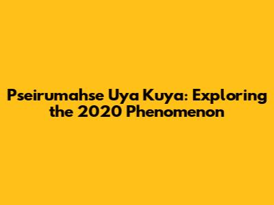 Pseirumahse Uya Kuya: Exploring the 2020 Phenomenon