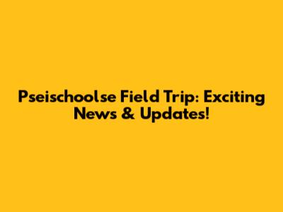Pseischoolse Field Trip: Exciting News & Updates!