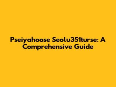 Pseiyahoose Seolu351turse: A Comprehensive Guide