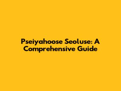 Pseiyahoose Seoluse: A Comprehensive Guide