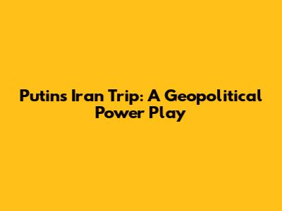 Putin's Iran Trip: A Geopolitical Power Play
