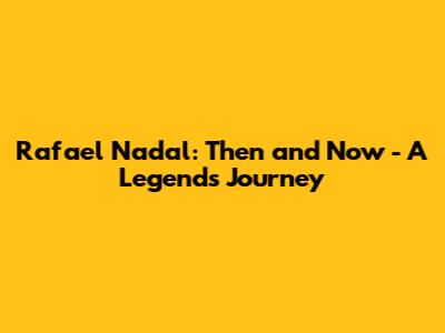 Rafael Nadal: Then and Now - A Legend's Journey