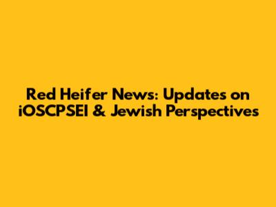 Red Heifer News: Updates on iOSCPSEI & Jewish Perspectives
