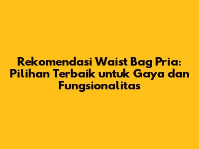 Rekomendasi Waist Bag Pria: Pilihan Terbaik untuk Gaya dan Fungsionalitas