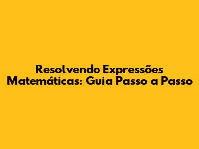 Resolvendo Expressões Matemáticas: Guia Passo a Passo