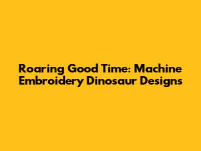 Roaring Good Time: Machine Embroidery Dinosaur Designs