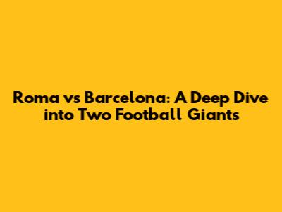 Roma vs Barcelona: A Deep Dive into Two Football Giants
