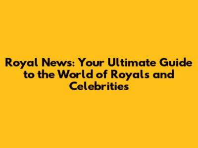 Royal News: Your Ultimate Guide to the World of Royals and Celebrities