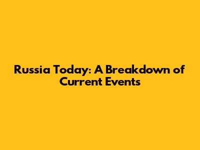 Russia Today: A Breakdown of Current Events