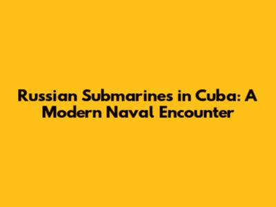 Russian Submarines in Cuba: A Modern Naval Encounter