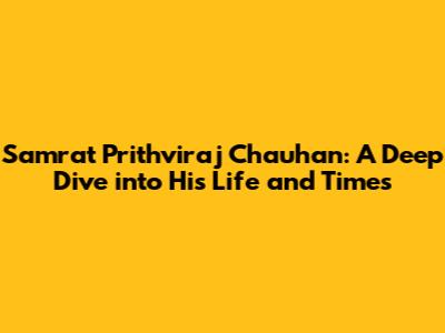 Samrat Prithviraj Chauhan: A Deep Dive into His Life and Times
