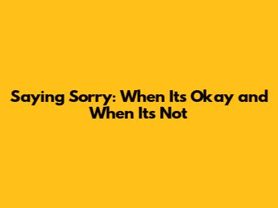Saying Sorry: When It's Okay and When It's Not