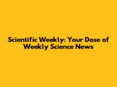 Scientific Weekly: Your Dose of Weekly Science News