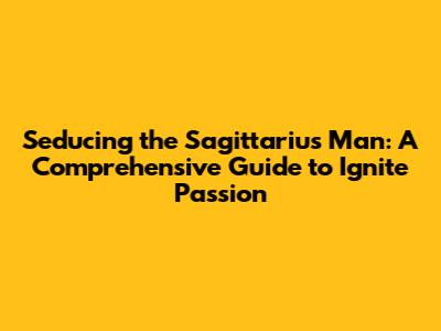 Seducing the Sagittarius Man: A Comprehensive Guide to Ignite Passion