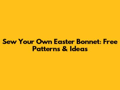 Sew Your Own Easter Bonnet: Free Patterns & Ideas
