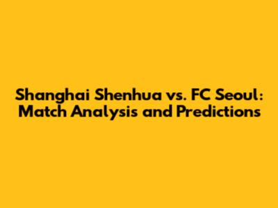 Shanghai Shenhua vs. FC Seoul: Match Analysis and Predictions