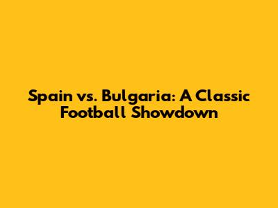Spain vs. Bulgaria: A Classic Football Showdown