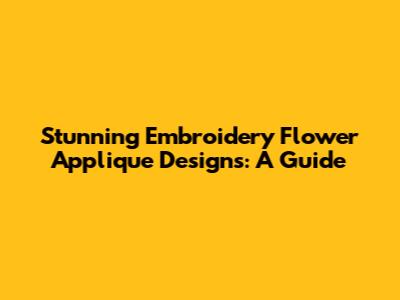 Stunning Embroidery Flower Applique Designs: A Guide