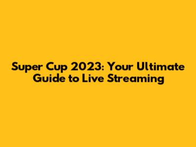 Super Cup 2023: Your Ultimate Guide to Live Streaming