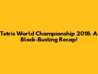 Tetris World Championship 2018: A Block-Busting Recap!