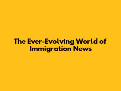 The Ever-Evolving World of Immigration News