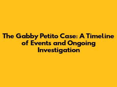 The Gabby Petito Case: A Timeline of Events and Ongoing Investigation