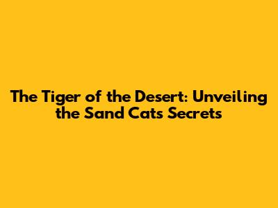 The Tiger of the Desert: Unveiling the Sand Cat's Secrets