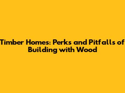 Timber Homes: Perks and Pitfalls of Building with Wood