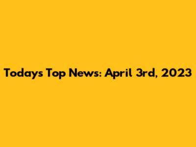 Today's Top News: April 3rd, 2023