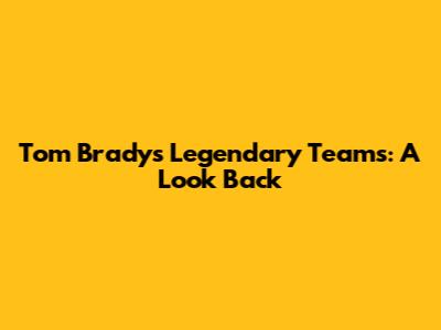 Tom Brady's Legendary Teams: A Look Back
