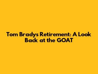Tom Brady's Retirement: A Look Back at the GOAT