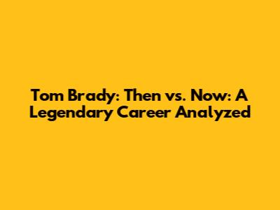 Tom Brady: Then vs. Now: A Legendary Career Analyzed