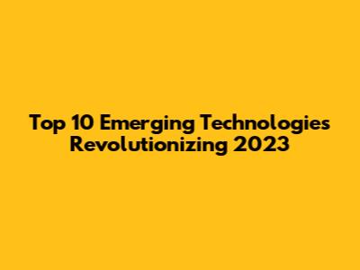 Top 10 Emerging Technologies Revolutionizing 2023