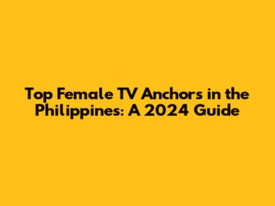 Top Female TV Anchors in the Philippines: A 2024 Guide