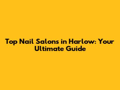 Top Nail Salons in Harlow: Your Ultimate Guide