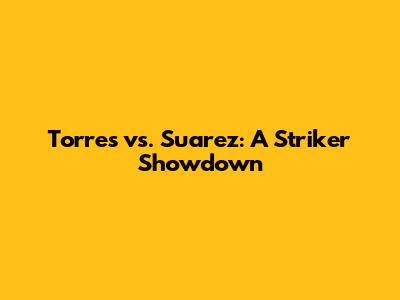 Torres vs. Suarez: A Striker Showdown