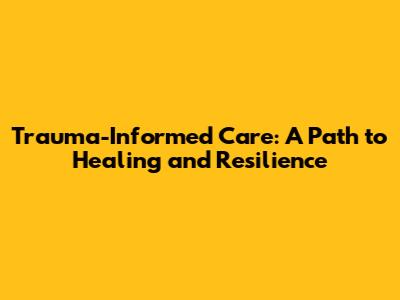 Trauma-Informed Care: A Path to Healing and Resilience