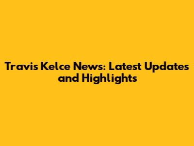 Travis Kelce News: Latest Updates and Highlights