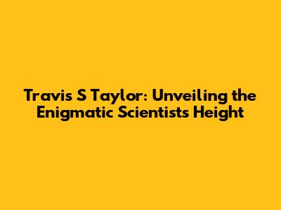 Travis S Taylor: Unveiling the Enigmatic Scientist's Height